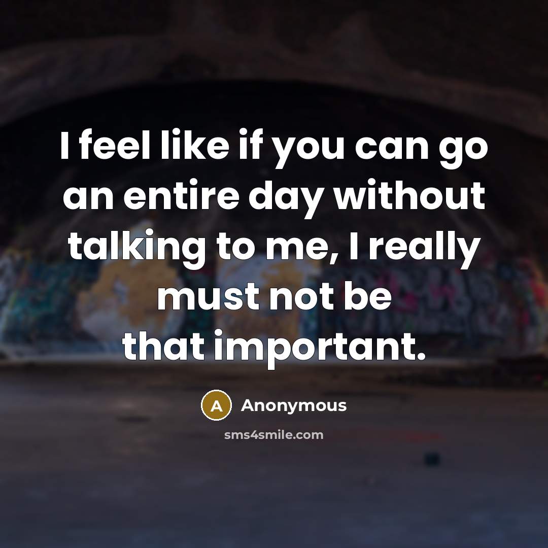 “I feel like if you can go an entire day without talking to me, I really must not be that important.” quote by Anonymous