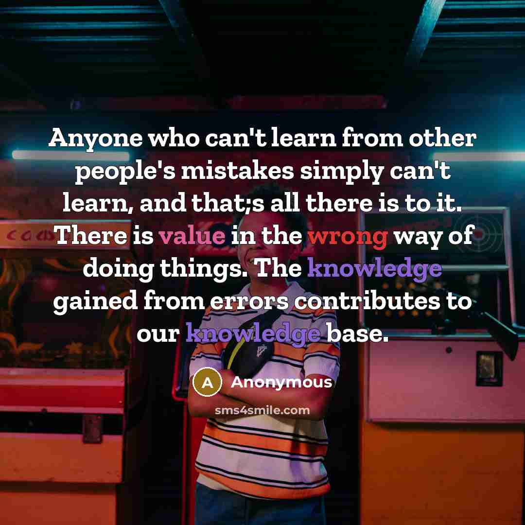 “Anyone who can't learn from other people's mistakes simply can't learn, and that;s all there is to it. There is value in the wrong way of doing things. The knowledge gained from errors contributes to our knowledge base.” quote by Anonymous