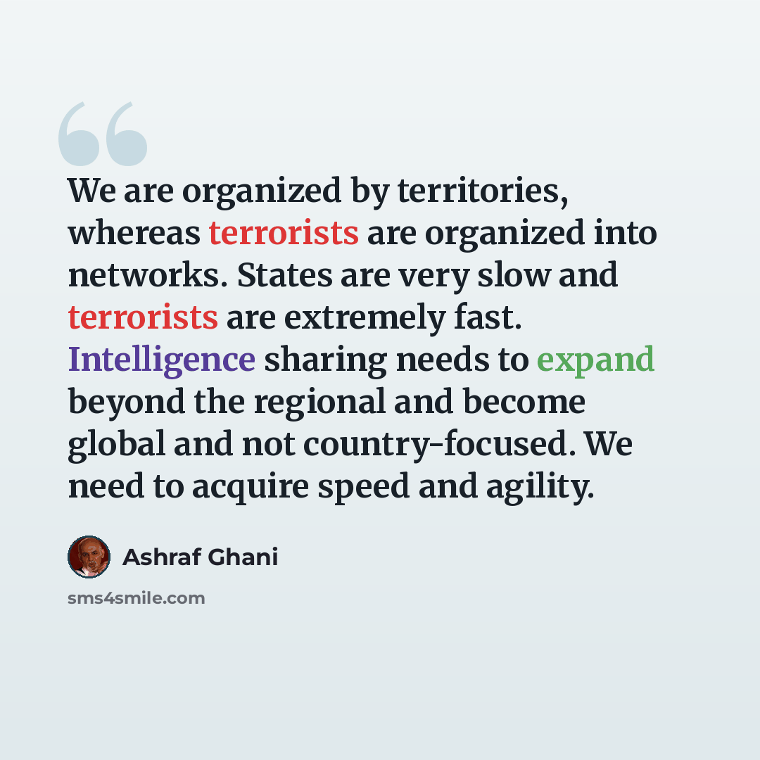 “We are organized by territories, whereas terrorists are organized into networks. States are very slow and terrorists are extremely fast. Intelligence sharing needs to expand beyond the regional and become global and not country-focused. We need to acquire speed and agility.” quote by Ashraf Ghani