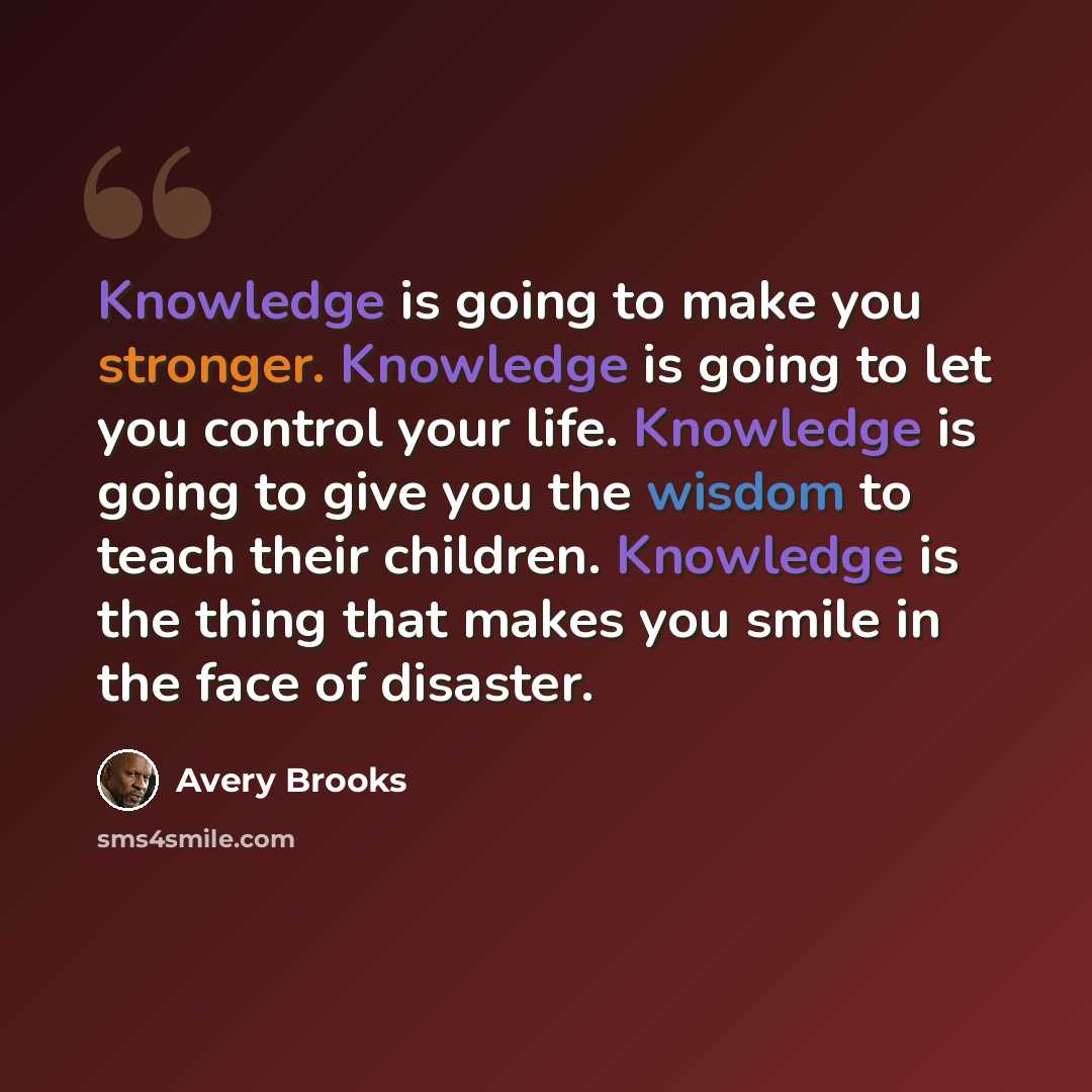 “Knowledge is going to make you stronger. Knowledge is going to let you control your life. Knowledge is going to give you the wisdom to teach their children. Knowledge is the thing that makes you smile in the face of disaster.” quote by Avery Brooks