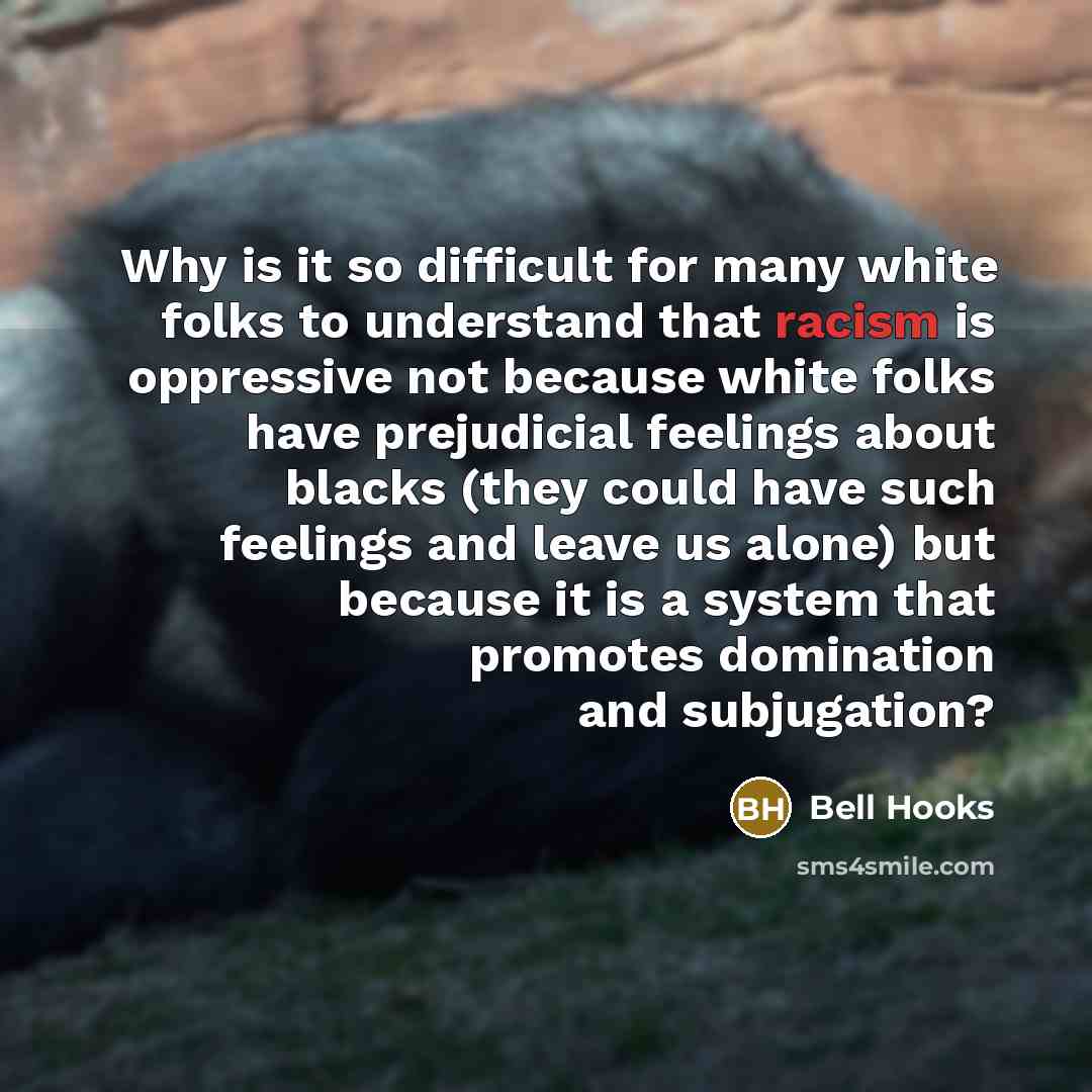 “Why is it so difficult for many white folks to understand that racism is oppressive not because white folks have prejudicial feelings about blacks (they could have such feelings and leave us alone) but because it is a system that promotes domination and subjugation?” quote by Bell Hooks