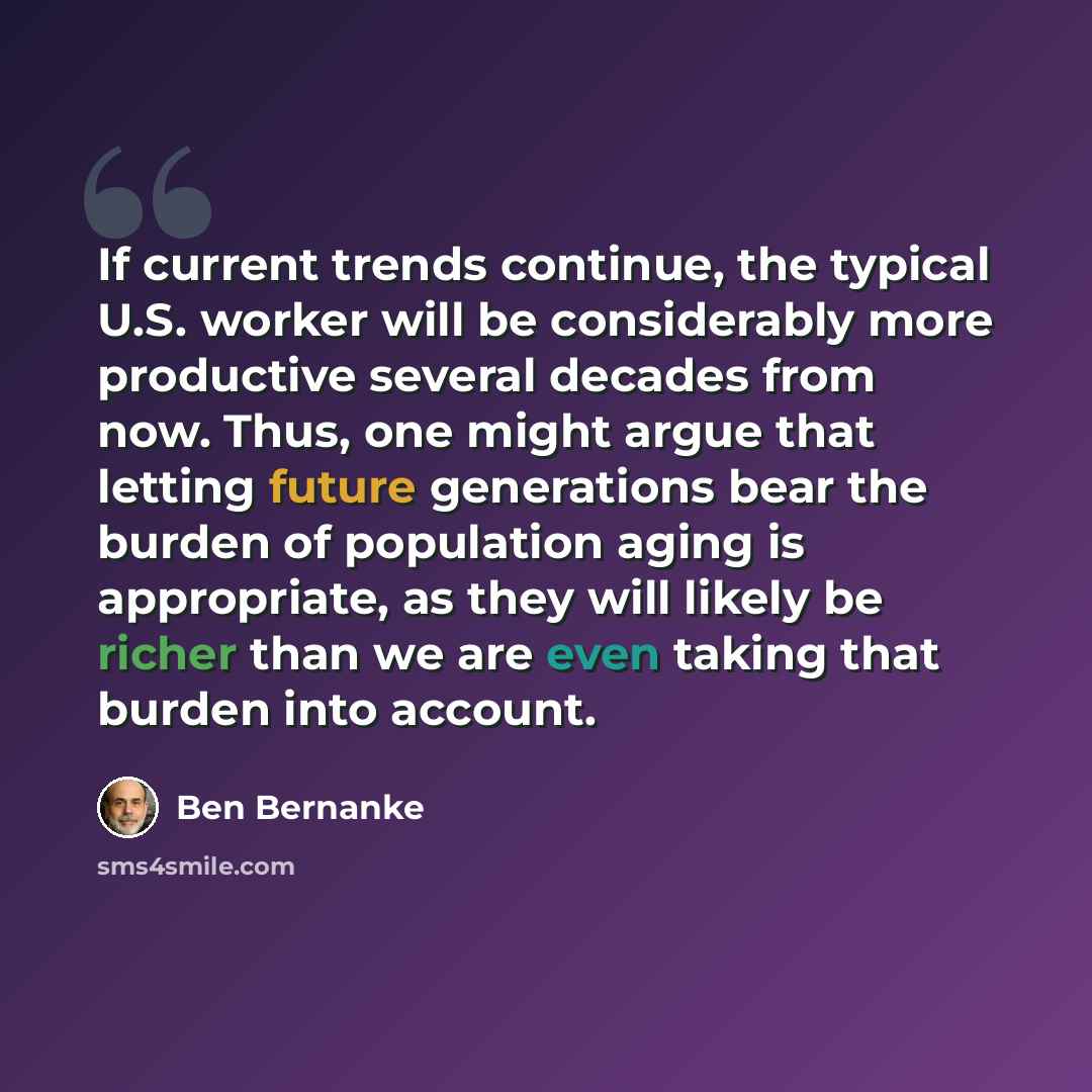 “If current trends continue, the typical U.S. worker will be considerably more productive several decades from now. Thus, one might argue that letting future generations bear the burden of population aging is appropriate, as they will likely be richer than we are even taking that burden into account.” quote by Ben Bernanke