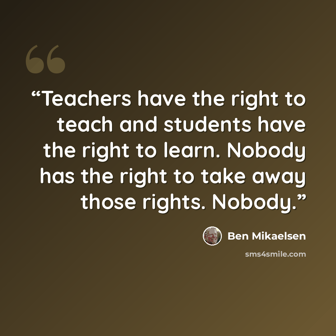 “Teachers have the right to teach and students have the right to learn. Nobody has the right to take away those rights. Nobody.” quote by Ben Mikaelsen