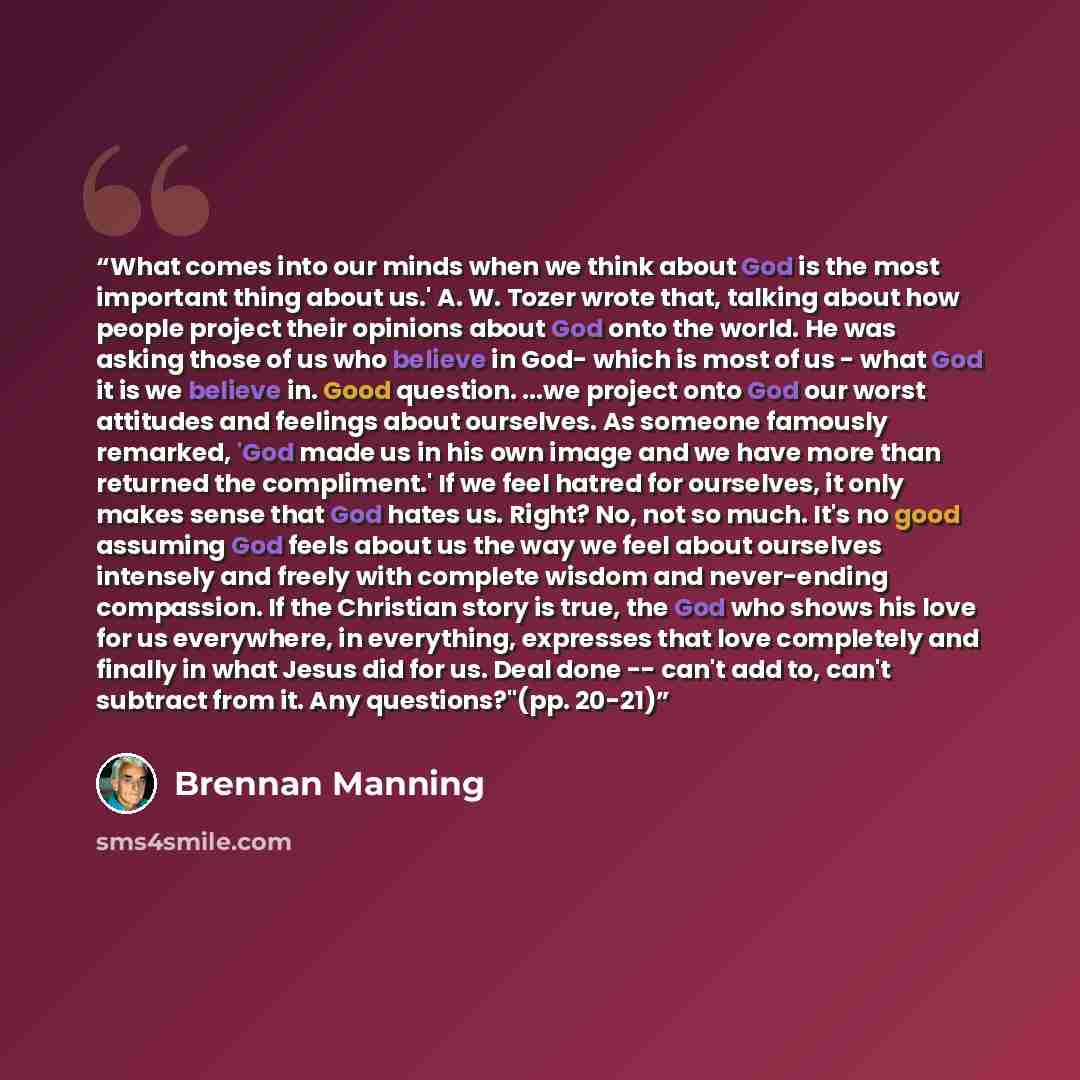 “What comes into our minds when we think about God is the most important thing about us.' A. W. Tozer wrote that, talking about how people project their opinions about God onto the world. He was asking those of us who believe in God- which is most of us - what God it is we believe in. Good…” quote by Brennan Manning