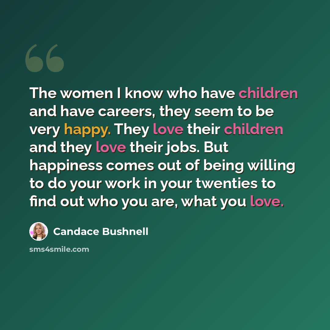 “The women I know who have children and have careers, they seem to be very happy. They love their children and they love their jobs. But happiness comes out of being willing to do your work in your twenties to find out who you are, what you love.” quote by Candace Bushnell