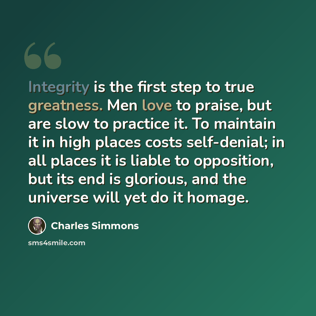 “Integrity is the first step to true greatness. Men love to praise, but are slow to practice it. To maintain it in high places costs self-denial; in all places it is liable to opposition, but its end is glorious, and the universe will yet do it homage.” quote by Charles Simmons