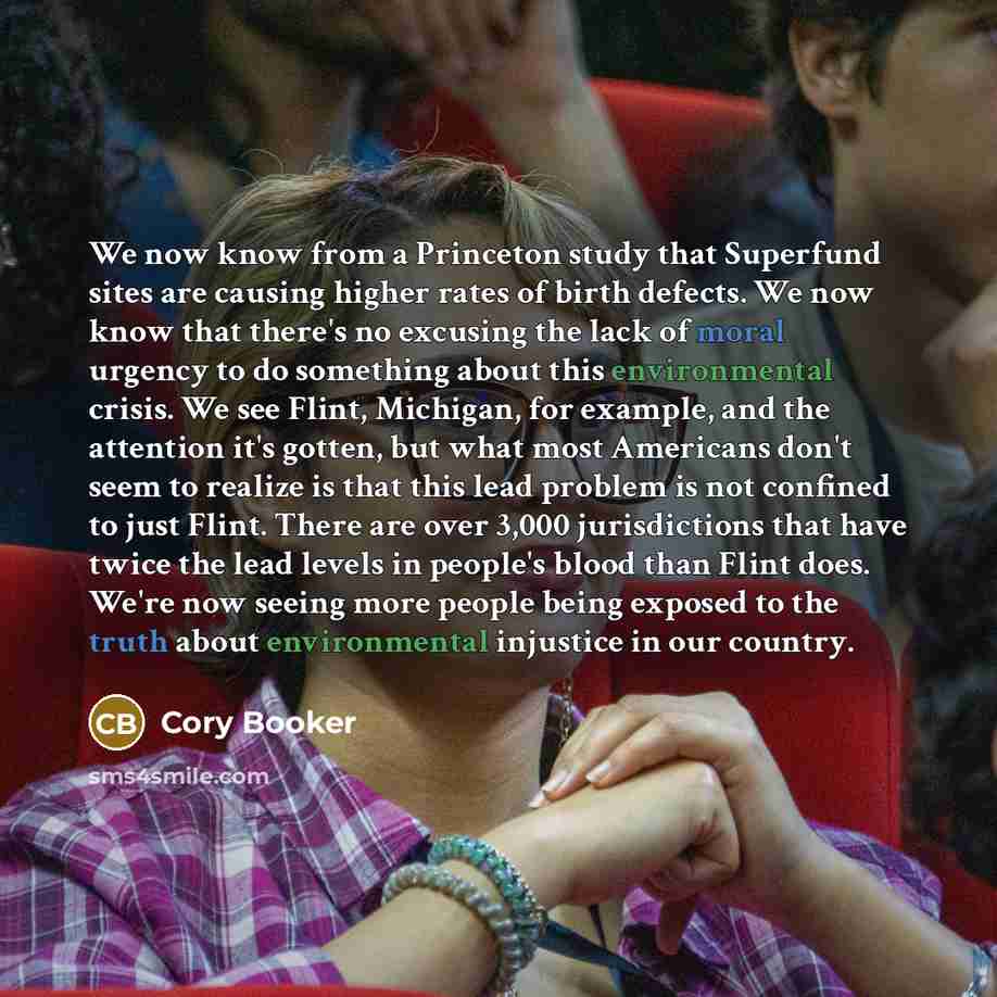 “We now know from a Princeton study that Superfund sites are causing higher rates of birth defects. We now know that there's no excusing the lack of moral urgency to do something about this environmental crisis. We see Flint, Michigan, for example, and the attention it's gotten, but what most…” quote by Cory Booker