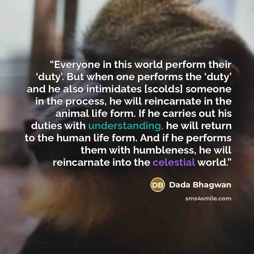 “Everyone in this world perform their ‘duty’. But when one performs the ‘duty’ and he also intimidates [scolds] someone in the process, he will reincarnate in the animal life form. If he carries out his duties with understanding, he will return to the human life form. And if he performs them with…” quote by Dada Bhagwan