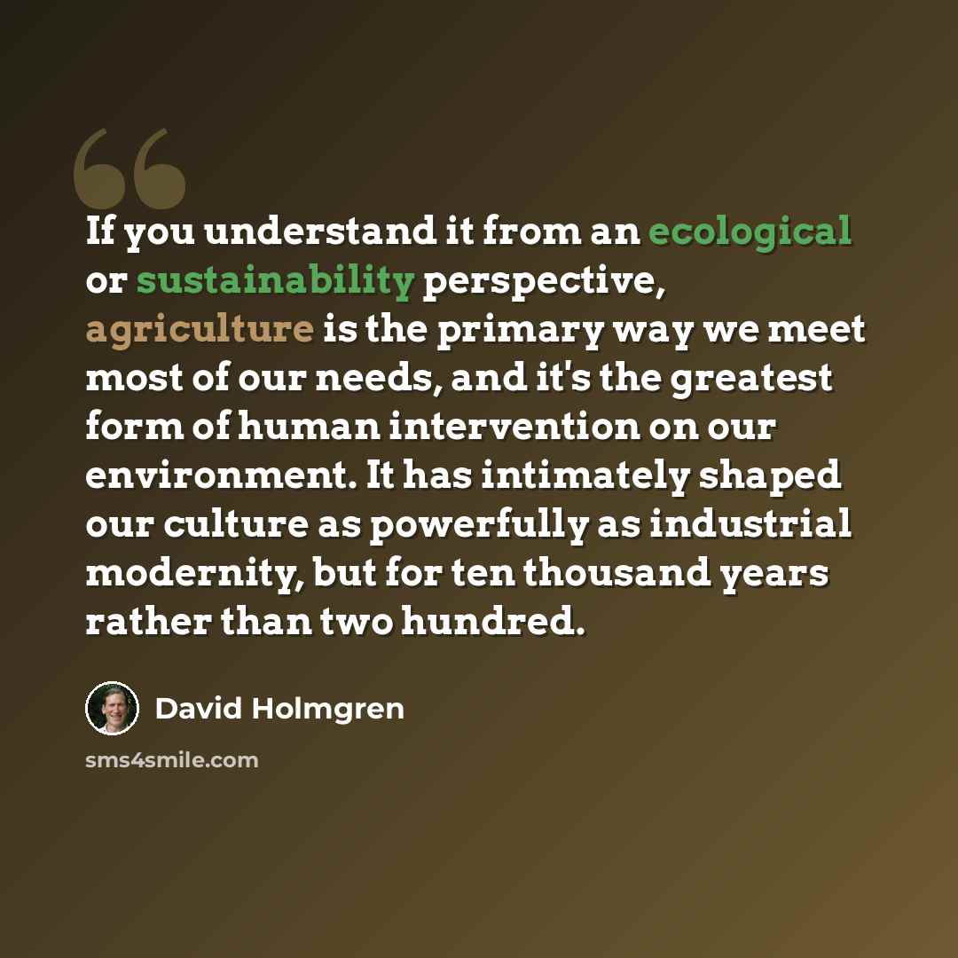 “If you understand it from an ecological or sustainability perspective, agriculture is the primary way we meet most of our needs, and it's the greatest form of human intervention on our environment. It has intimately shaped our culture as powerfully as industrial modernity, but for ten thousand…” quote by David Holmgren