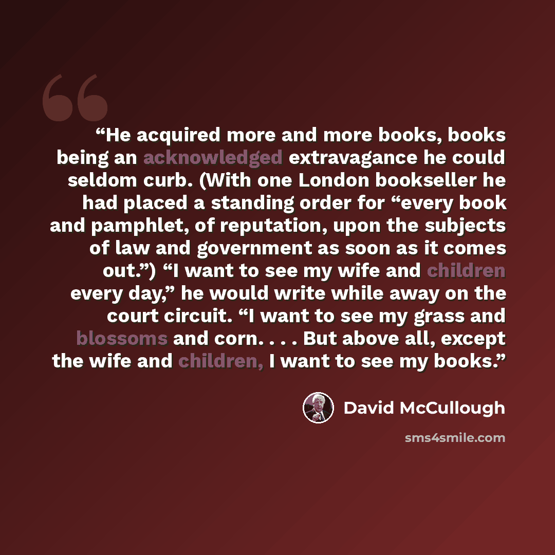 “He acquired more and more books, books being an acknowledged extravagance he could seldom curb. (With one London bookseller he had placed a standing order for “every book and pamphlet, of reputation, upon the subjects of law and government as soon as it comes out.”) “I want to see my wife and…” quote by David McCullough