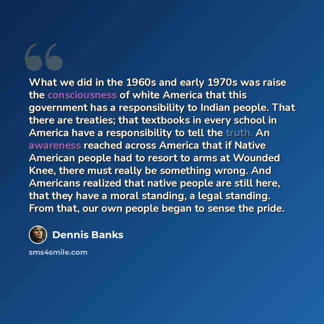 “What we did in the 1960s and early 1970s was raise the consciousness of white America that this government has a responsibility to Indian people. That there are treaties; that textbooks in every school in America have a responsibility to tell the truth. An awareness reached across America that if…” quote by Dennis Banks