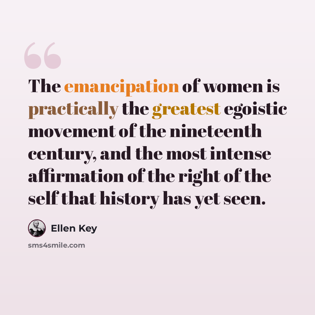 “The emancipation of women is practically the greatest egoistic movement of the nineteenth century, and the most intense affirmation of the right of the self that history has yet seen.” quote by Ellen Key