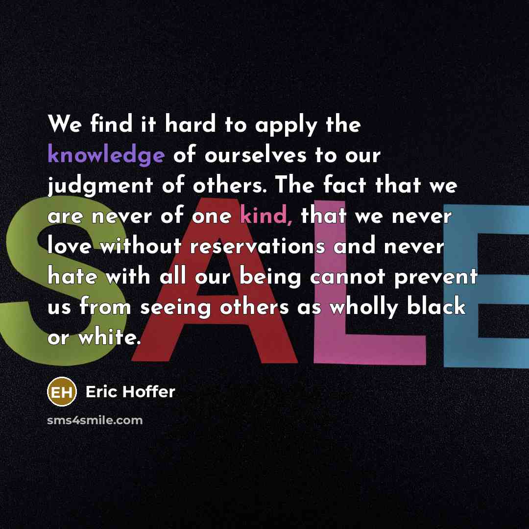 “We find it hard to apply the knowledge of ourselves to our judgment of others. The fact that we are never of one kind, that we never love without reservations and never hate with all our being cannot prevent us from seeing others as wholly black or white.” quote by Eric Hoffer