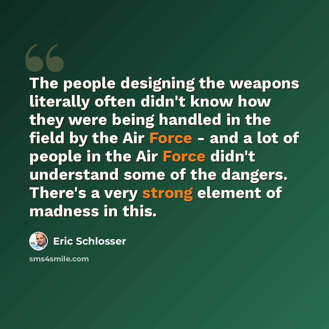 “The people designing the weapons literally often didn't know how they were being handled in the field by the Air Force - and a lot of people in the Air Force didn't understand some of the dangers. There's a very strong element of madness in this.” quote by Eric Schlosser