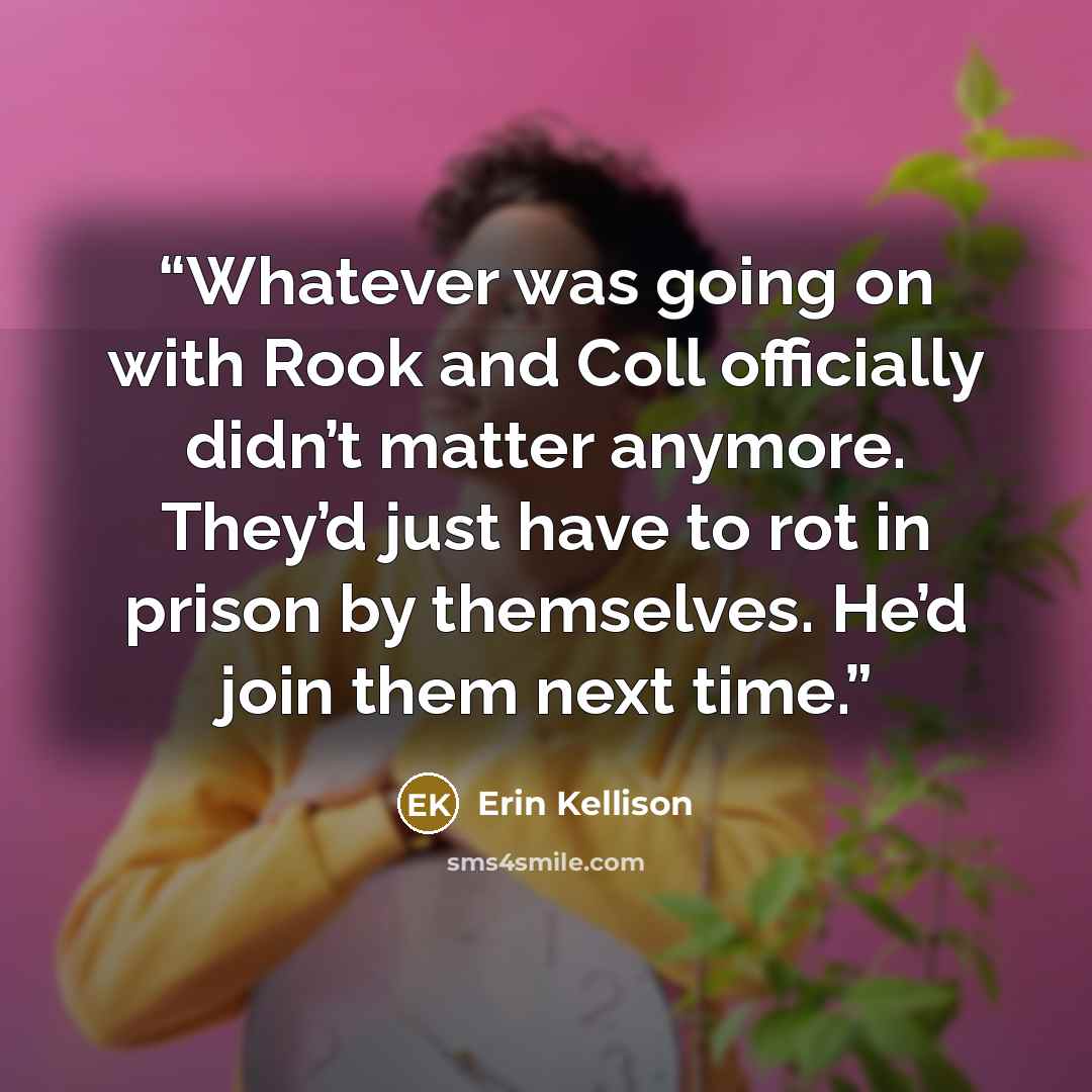 “Whatever was going on with Rook and Coll officially didn’t matter anymore. They’d just have to rot in prison by themselves. He’d join them next time.” quote by Erin Kellison
