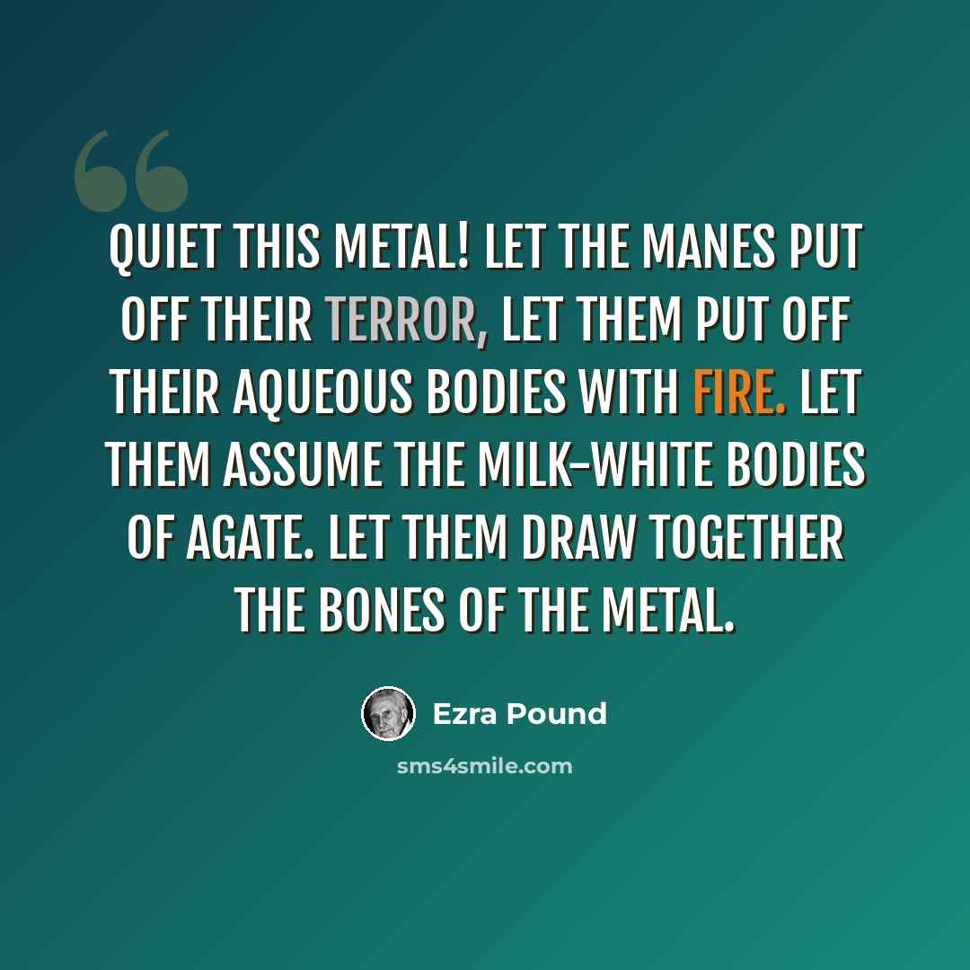 “Quiet this metal! Let the manes put off their terror, let them put off their aqueous bodies with fire. Let them assume the milk-white bodies of agate. Let them draw together the bones of the metal.” quote by Ezra Pound