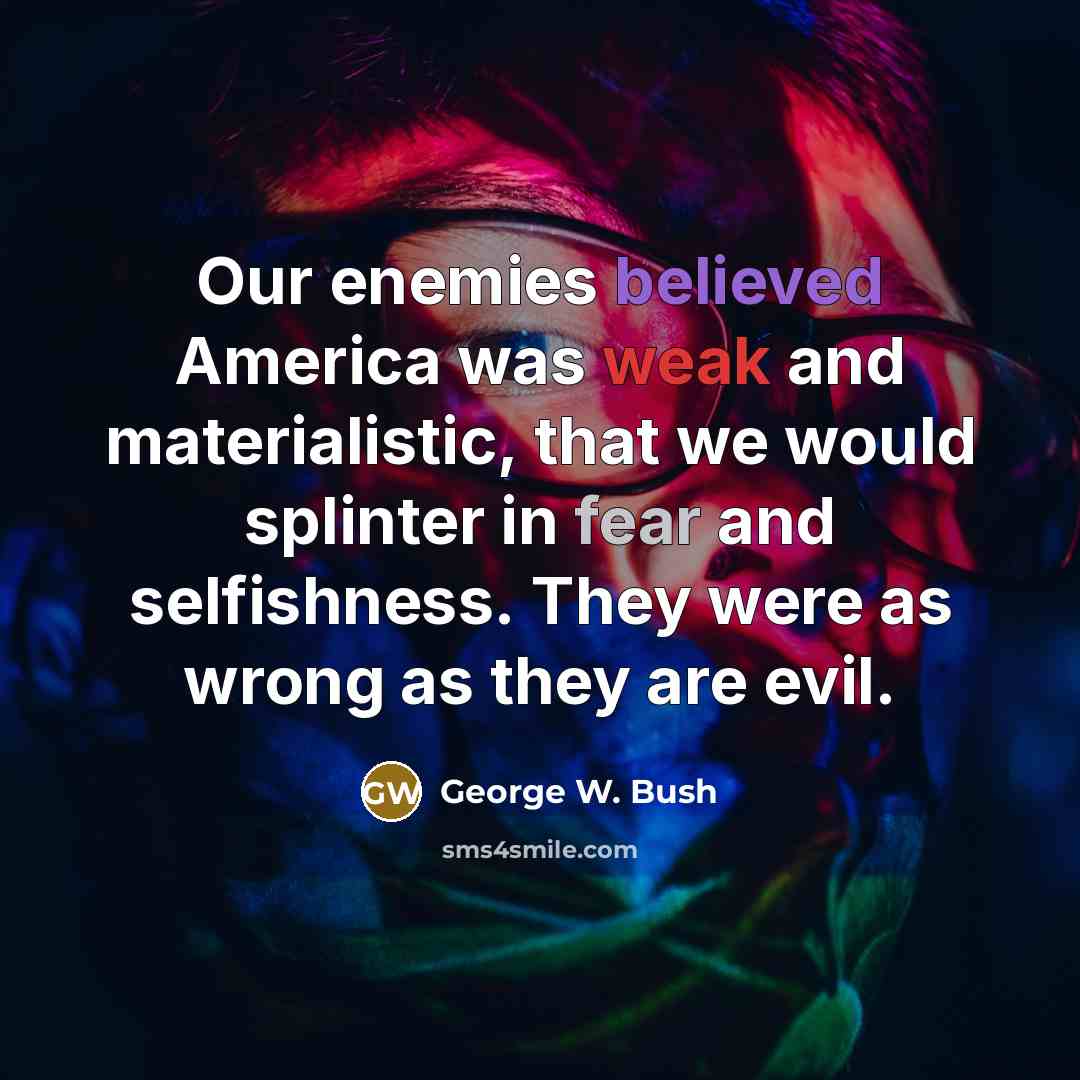 “Our enemies believed America was weak and materialistic, that we would splinter in fear and selfishness. They were as wrong as they are evil.” quote by George W. Bush