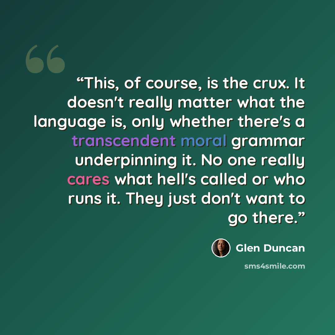“This, of course, is the crux. It doesn't really matter what the language is, only whether there's a transcendent moral grammar underpinning it. No one really cares what hell's called or who runs it. They just don't want to go there.” quote by Glen Duncan