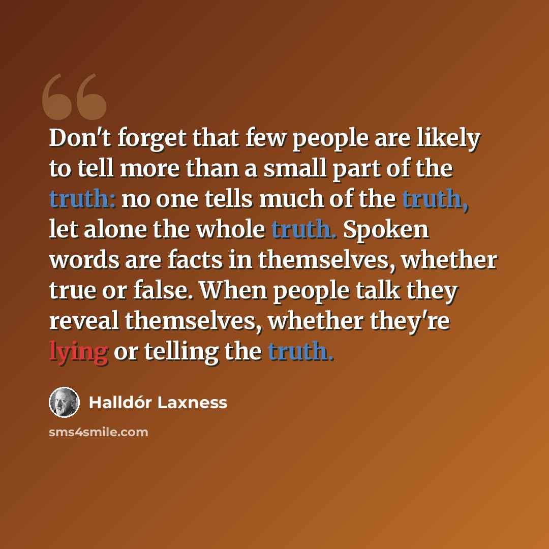 “Don't forget that few people are likely to tell more than a small part of the truth: no one tells much of the truth, let alone the whole truth. Spoken words are facts in themselves, whether true or false. When people talk they reveal themselves, whether they're lying or telling the truth.” quote by Halldór Laxness