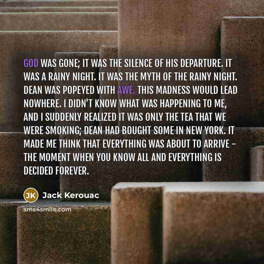 “God was gone; it was the silence of his departure. It was a rainy night. It was the myth of the rainy night. Dean was popeyed with awe. This madness would lead nowhere. I didn't know what was happening to me, and I suddenly realized it was only the tea that we were smoking; Dean had bought some in…” quote by Jack Kerouac