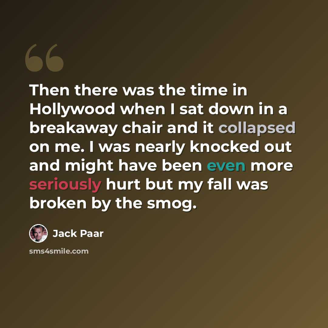 “Then there was the time in Hollywood when I sat down in a breakaway chair and it collapsed on me. I was nearly knocked out and might have been even more seriously hurt but my fall was broken by the smog.” quote by Jack Paar