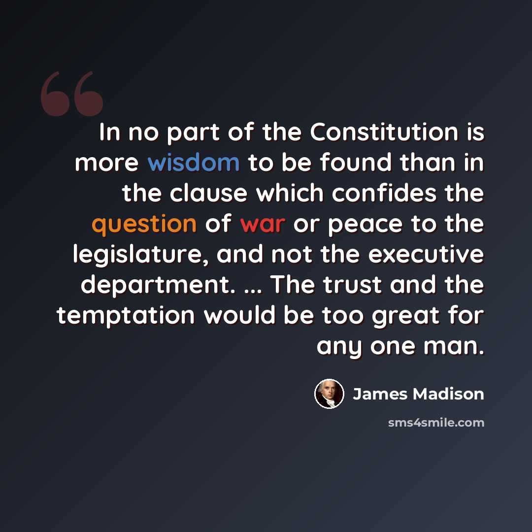 “In no part of the Constitution is more wisdom to be found than in the clause which confides the question of war or peace to the legislature, and not the executive department. ... The trust and the temptation would be too great for any one man.” quote by James Madison