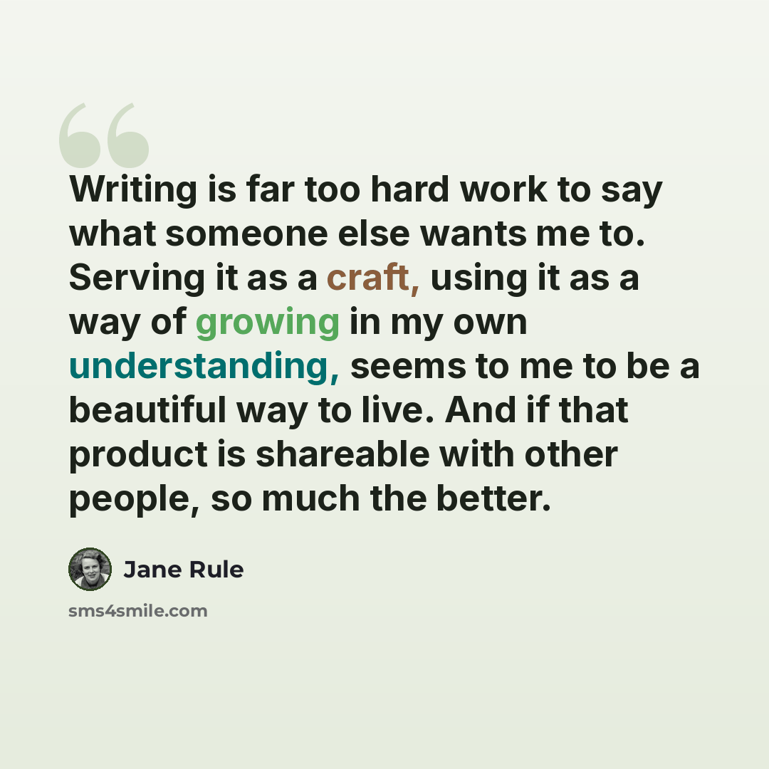 “Writing is far too hard work to say what someone else wants me to. Serving it as a craft, using it as a way of growing in my own understanding, seems to me to be a beautiful way to live. And if that product is shareable with other people, so much the better.” quote by Jane Rule
