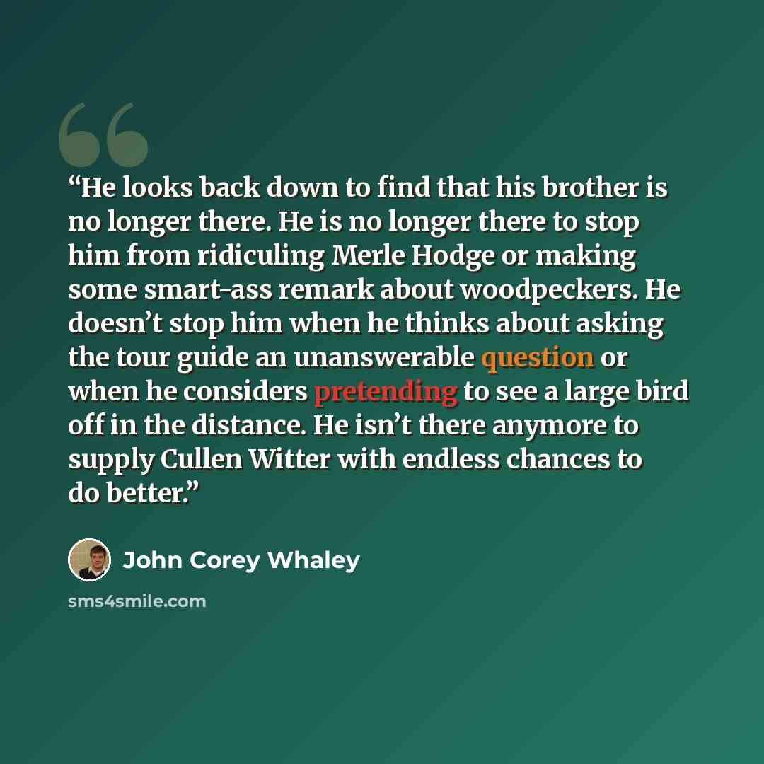 “He looks back down to find that his brother is no longer there. He is no longer there to stop him from ridiculing Merle Hodge or making some smart-ass remark about woodpeckers. He doesn’t stop him when he thinks about asking the tour guide an unanswerable question or when he considers pretending…” quote by John Corey Whaley