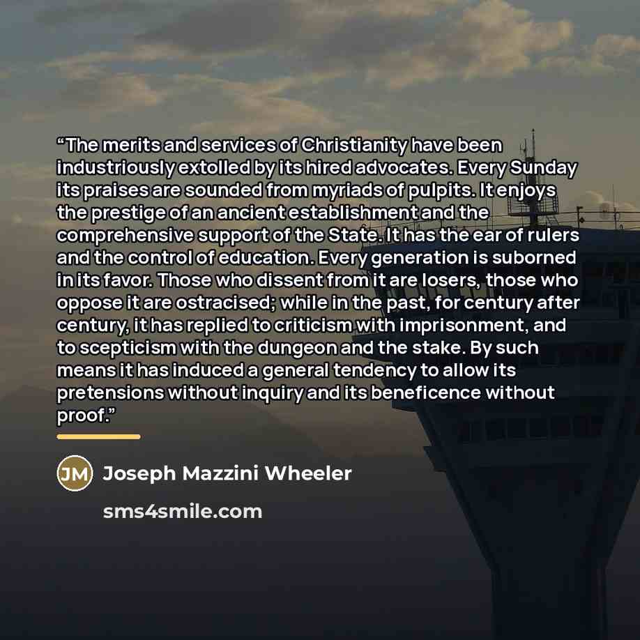 “The merits and services of Christianity have been industriously extolled by its hired advocates. Every Sunday its praises are sounded from myriads of pulpits. It enjoys the prestige of an ancient establishment and the comprehensive support of the State. It has the ear of rulers and the control of…” quote by Joseph Mazzini Wheeler