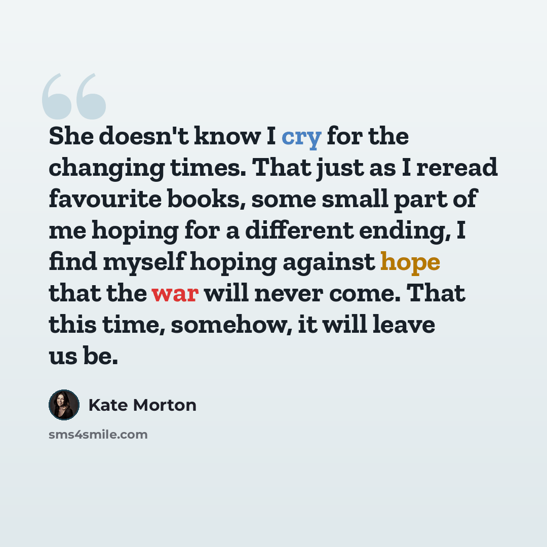 “She doesn't know I cry for the changing times. That just as I reread favourite books, some small part of me hoping for a different ending, I find myself hoping against hope that the war will never come. That this time, somehow, it will leave us be.” quote by Kate Morton