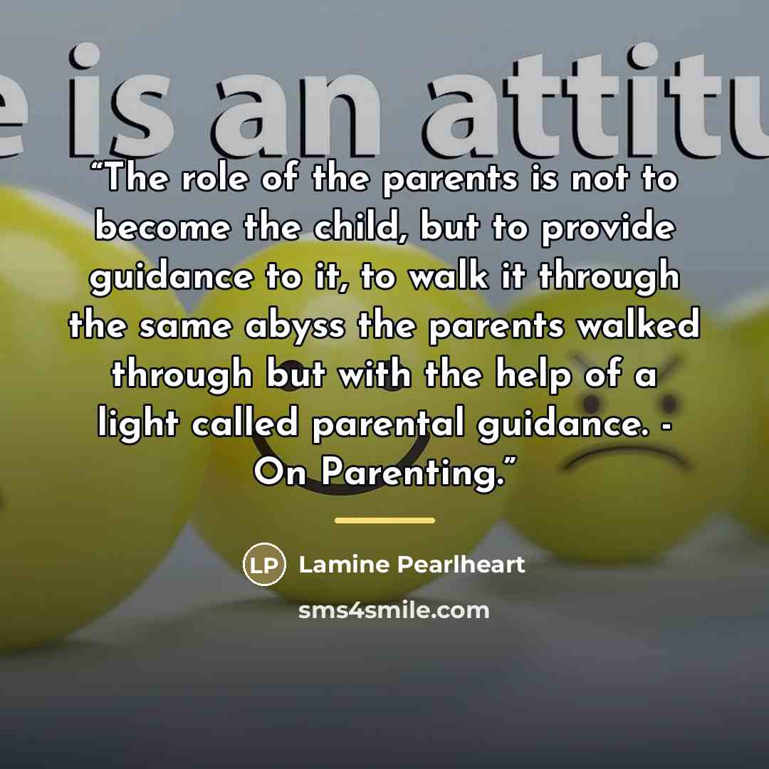 “The role of the parents is not to become the child, but to provide guidance to it, to walk it through the same abyss the parents walked through but with the help of a light called parental guidance. - On Parenting.” quote by Lamine Pearlheart