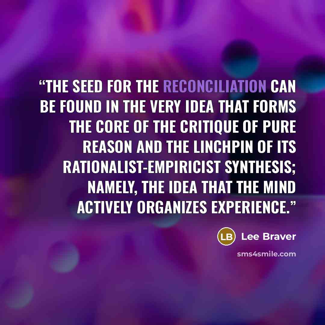 “the seed for the reconciliation can be found in the very idea that forms the core of the Critique of Pure Reason and the linchpin of its rationalist-empiricist synthesis; namely, the idea that the mind actively organizes experience.” quote by Lee Braver