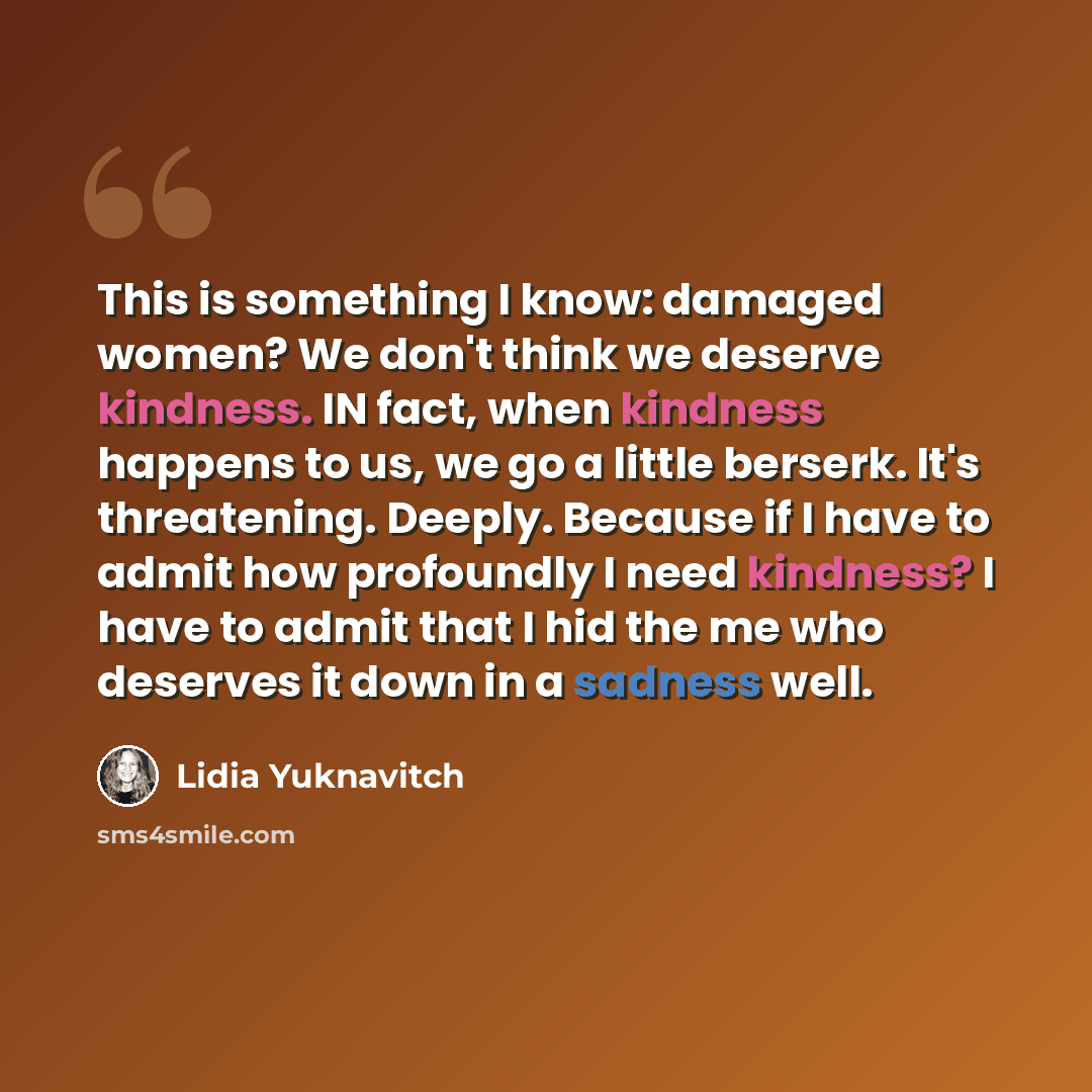 “This is something I know: damaged women? We don't think we deserve kindness. IN fact, when kindness happens to us, we go a little berserk. It's threatening. Deeply. Because if I have to admit how profoundly I need kindness? I have to admit that I hid the me who deserves it down in a sadness well.” quote by Lidia Yuknavitch