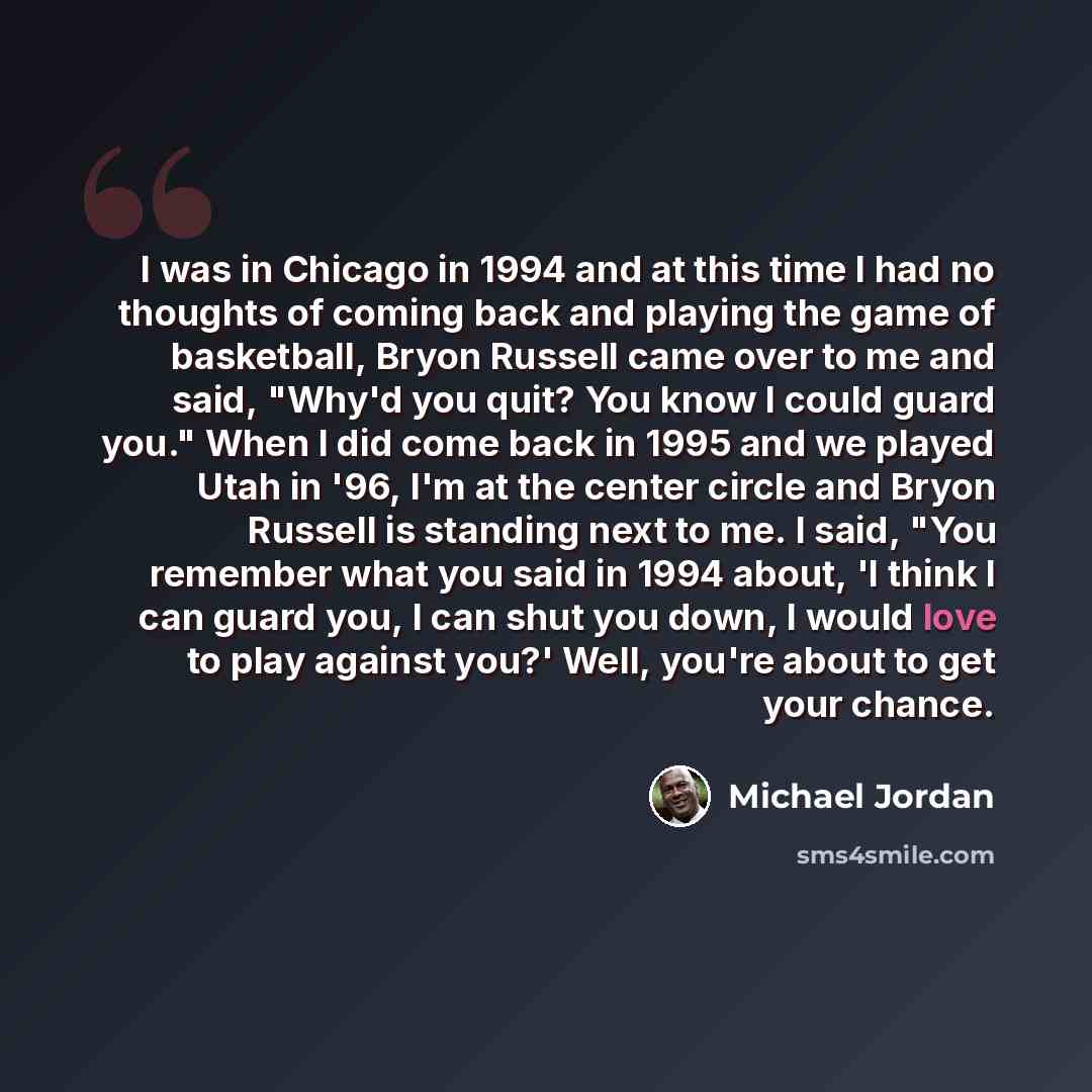 “I was in Chicago in 1994 and at this time I had no thoughts of coming back and playing the game of basketball, Bryon Russell came over to me and said, "Why'd you quit? You know I could guard you." When I did come back in 1995 and we played Utah in '96, I'm at the center circle and Bryon Russell is…” quote by Michael Jordan