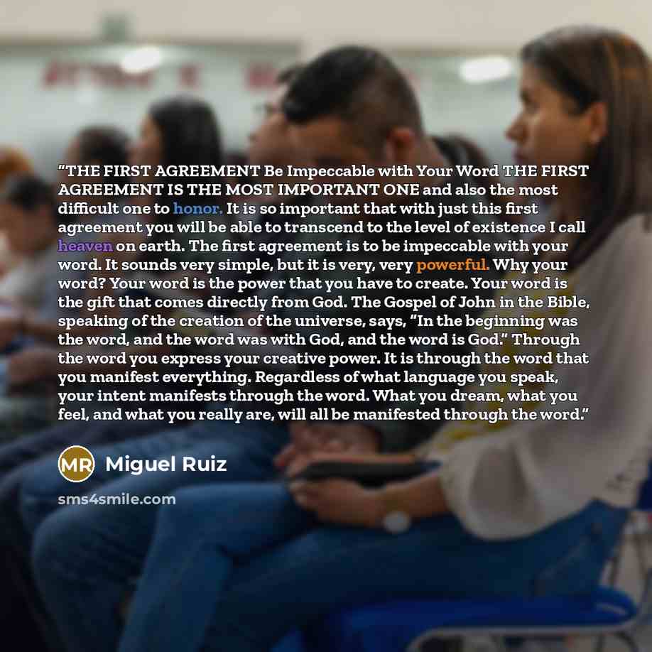 “THE FIRST AGREEMENT Be Impeccable with Your Word THE FIRST AGREEMENT IS THE MOST IMPORTANT ONE and also the most difficult one to honor. It is so important that with just this first agreement you will be able to transcend to the level of existence I call heaven on earth. The first agreement is to…” quote by Miguel Ruiz