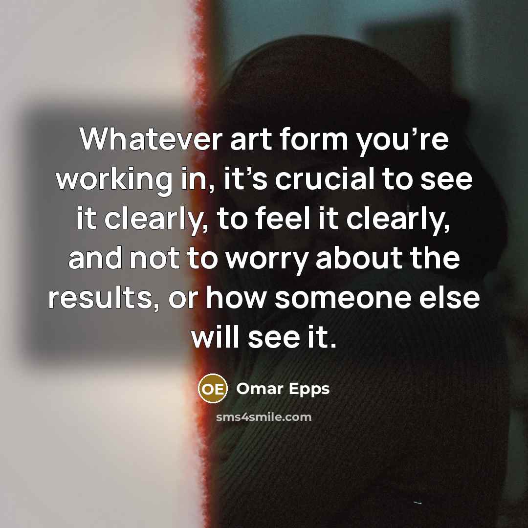 “Whatever art form you're working in, it's crucial to see it clearly, to feel it clearly, and not to worry about the results, or how someone else will see it.” quote by Omar Epps