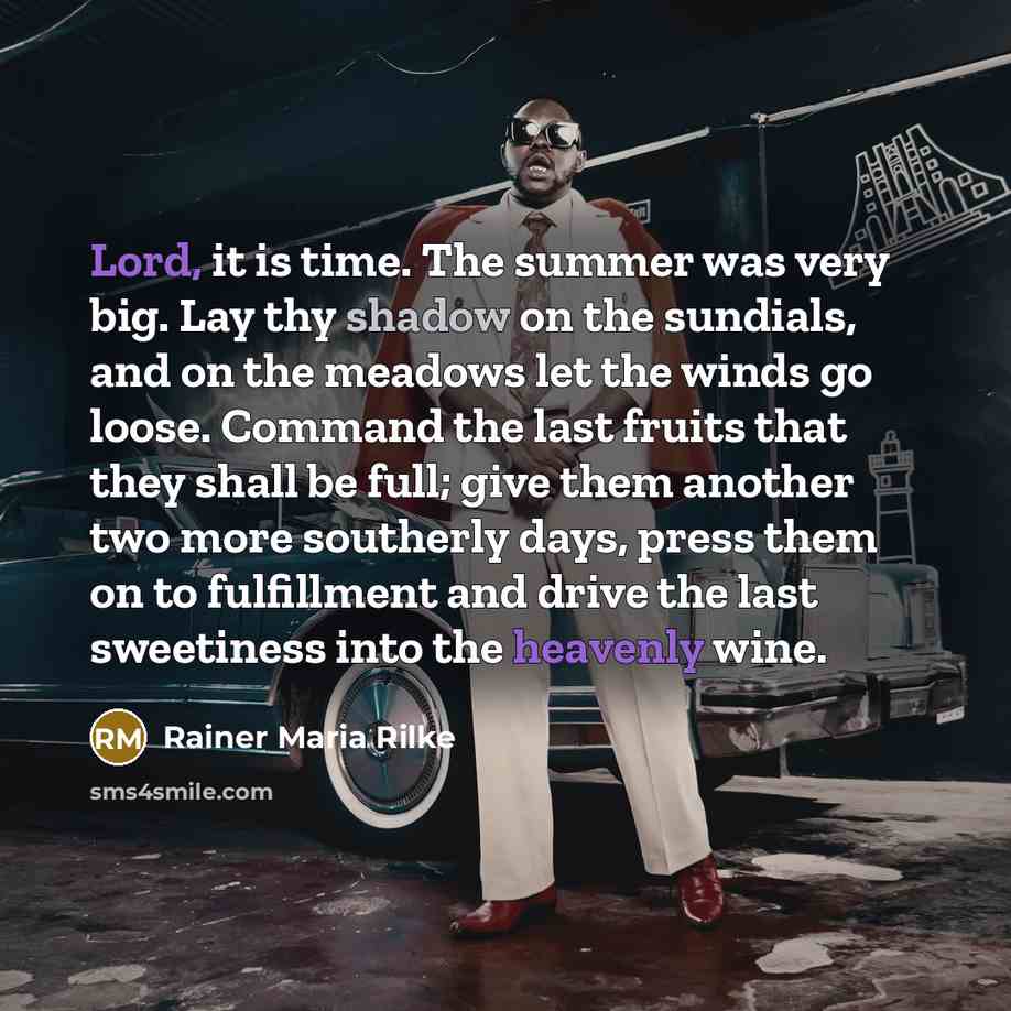 “Lord, it is time. The summer was very big. Lay thy shadow on the sundials, and on the meadows let the winds go loose. Command the last fruits that they shall be full; give them another two more southerly days, press them on to fulfillment and drive the last sweetiness into the heavenly wine.” quote by Rainer Maria Rilke