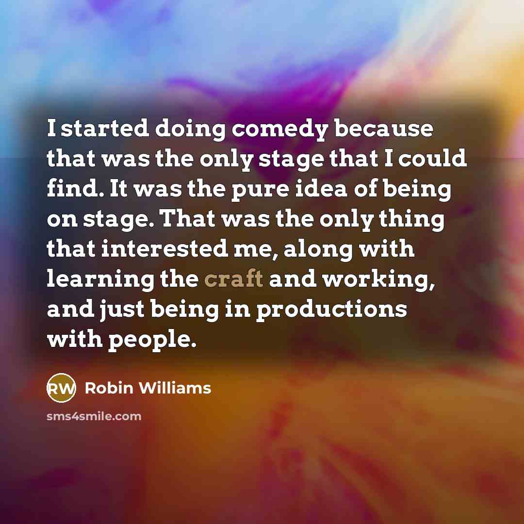 “I started doing comedy because that was the only stage that I could find. It was the pure idea of being on stage. That was the only thing that interested me, along with learning the craft and working, and just being in productions with people.” quote by Robin Williams