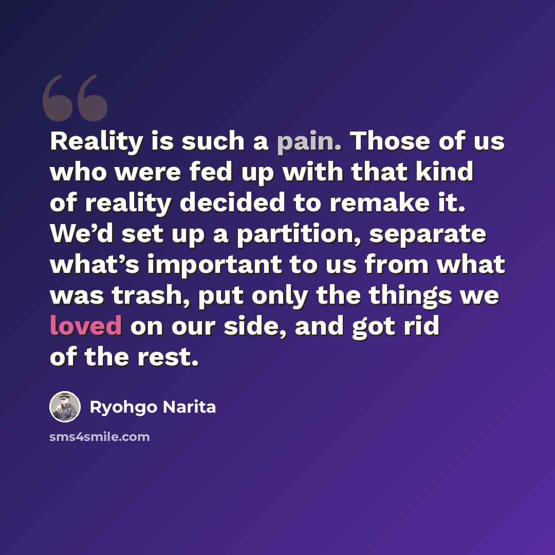 “Reality is such a pain. Those of us who were fed up with that kind of reality decided to remake it. We’d set up a partition, separate what’s important to us from what was trash, put only the things we loved on our side, and got rid of the rest.” quote by Ryohgo Narita