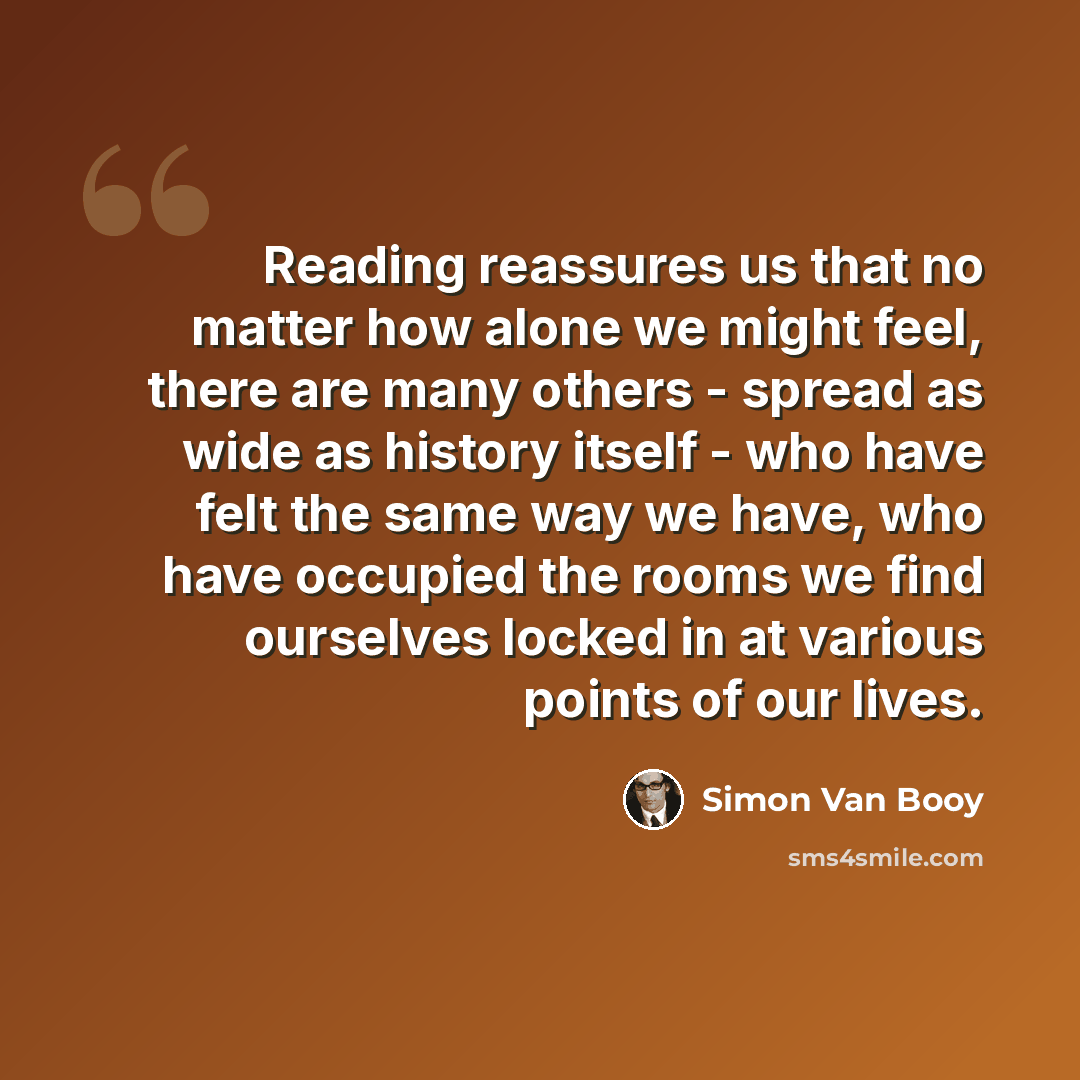 “Reading reassures us that no matter how alone we might feel, there are many others - spread as wide as history itself - who have felt the same way we have, who have occupied the rooms we find ourselves locked in at various points of our lives.” quote by Simon Van Booy