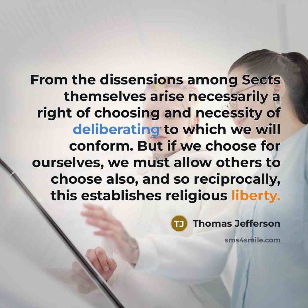 “From the dissensions among Sects themselves arise necessarily a right of choosing and necessity of deliberating to which we will conform. But if we choose for ourselves, we must allow others to choose also, and so reciprocally, this establishes religious liberty.” quote by Thomas Jefferson
