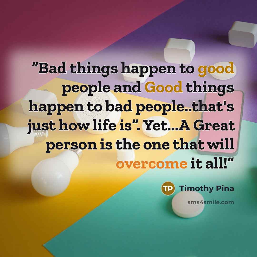“Bad things happen to good people and Good things happen to bad people..that's just how life is”. Yet...A Great person is the one that will overcome it all!” quote by Timothy Pina