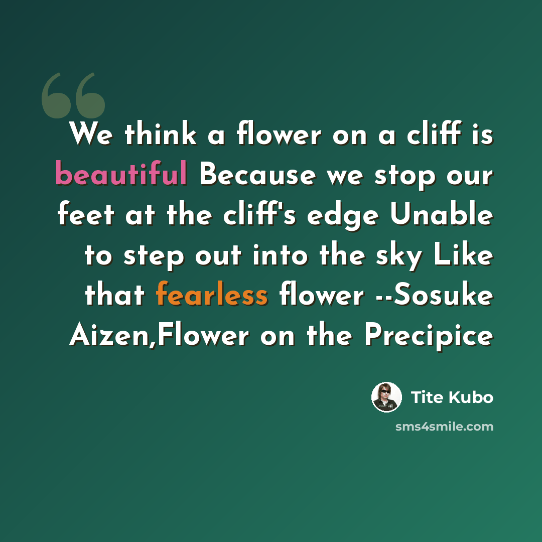 “We think a flower on a cliff is beautiful Because we stop our feet at the cliff's edge Unable to step out into the sky Like that fearless flower --Sosuke Aizen,Flower on the Precipice” quote by Tite Kubo