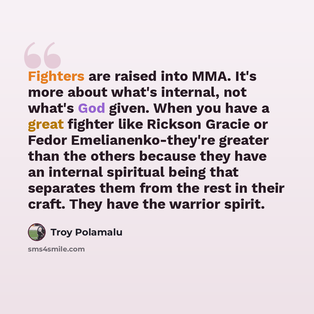 “Fighters are raised into MMA. It's more about what's internal, not what's God given. When you have a great fighter like Rickson Gracie or Fedor Emelianenko-they're greater than the others because they have an internal spiritual being that separates them from the rest in their craft. They have the…” quote by Troy Polamalu