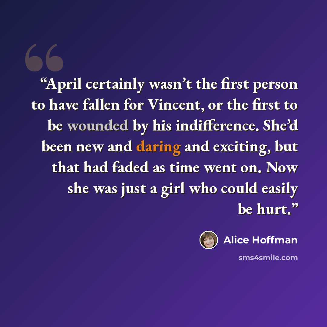 “April certainly wasn’t the first person to have fallen for Vincent, or the first to be wounded by his indifference. She’d been new and daring and exciting, but that had faded as time went on. Now she was just a girl who could easily be hurt.” quote by Alice Hoffman