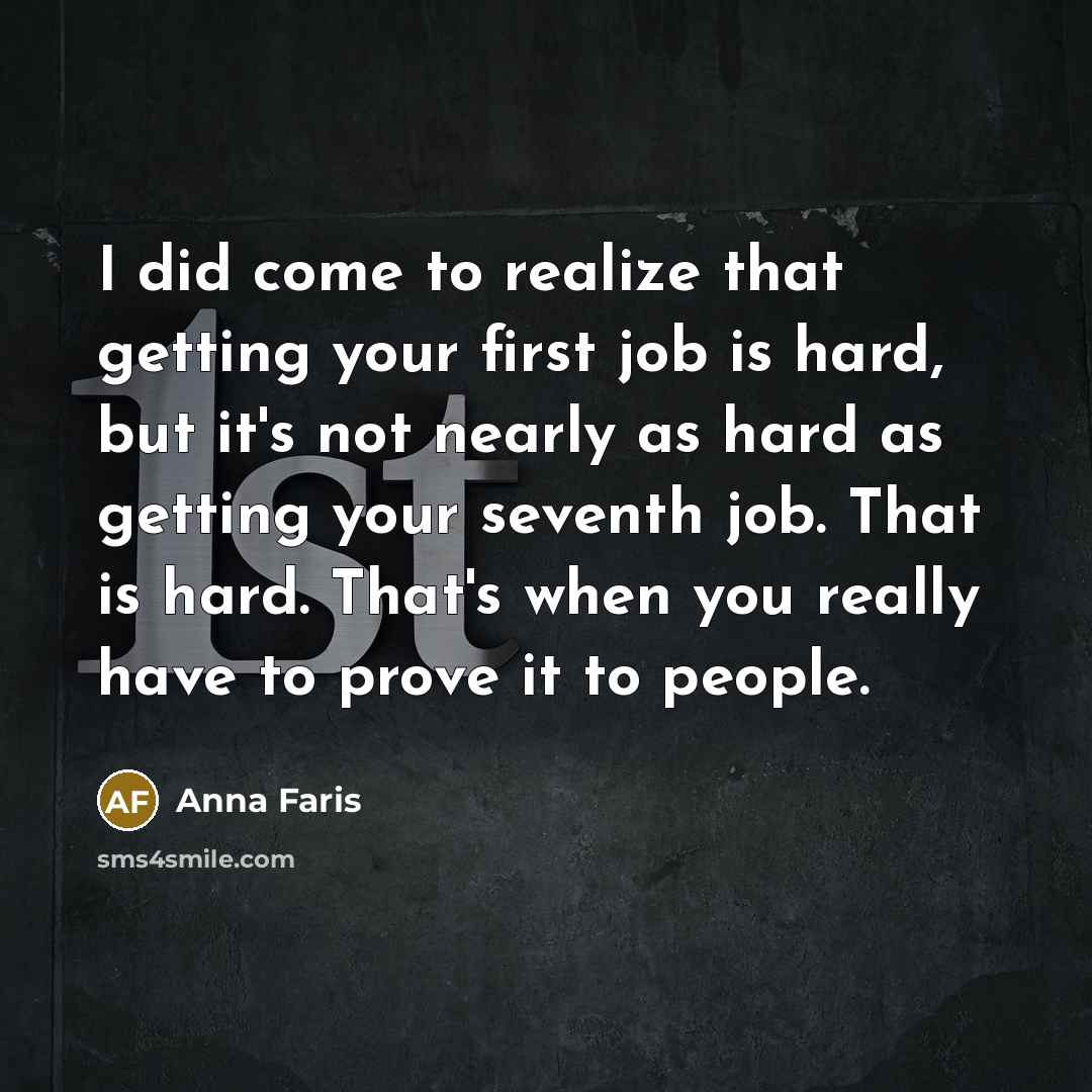 “I did come to realize that getting your first job is hard, but it's not nearly as hard as getting your seventh job. That is hard. That's when you really have to prove it to people.” quote by Anna Faris