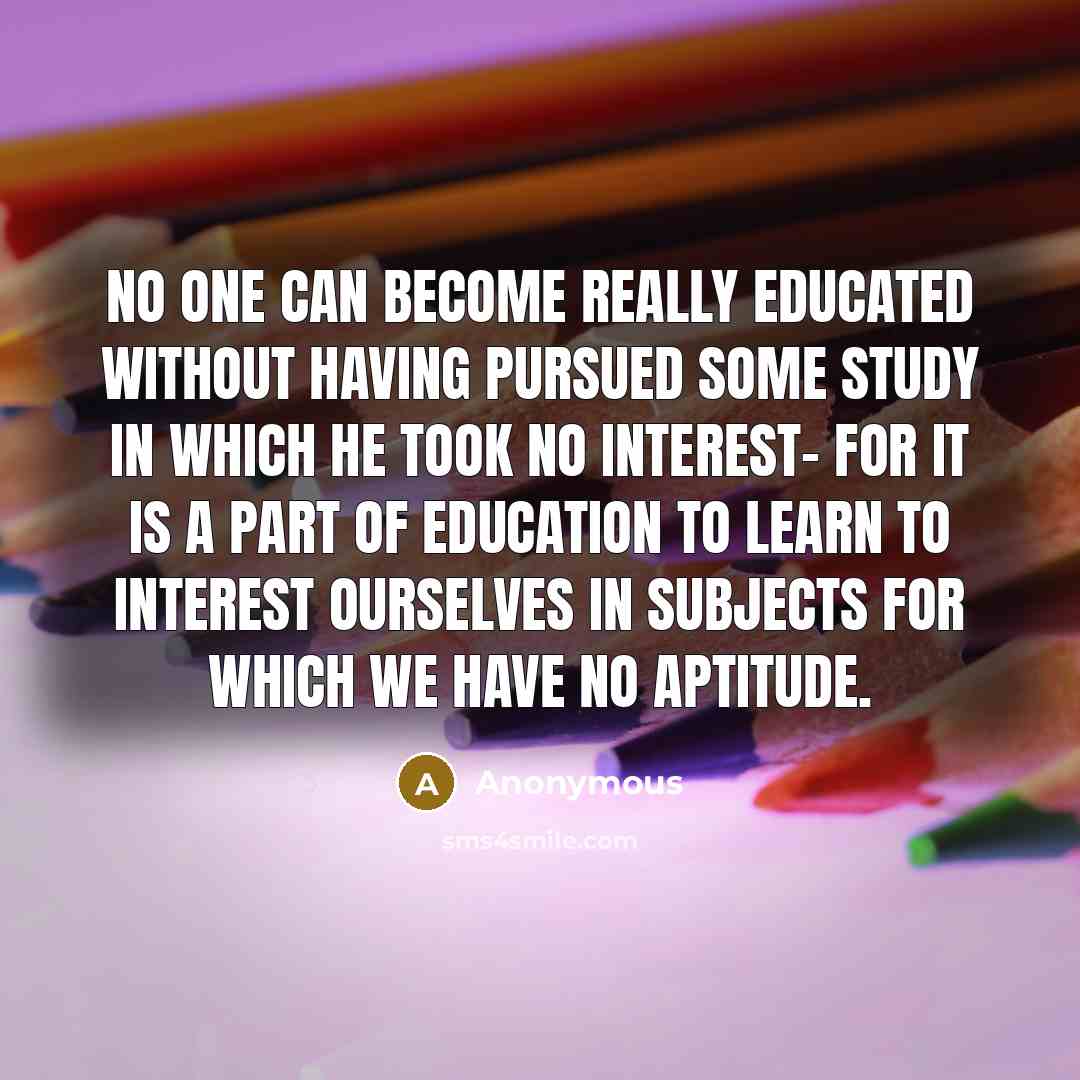 “No one can become really educated without having pursued some study in which he took no interest- for it is a part of education to learn to interest ourselves in subjects for which we have no aptitude.” quote by Anonymous