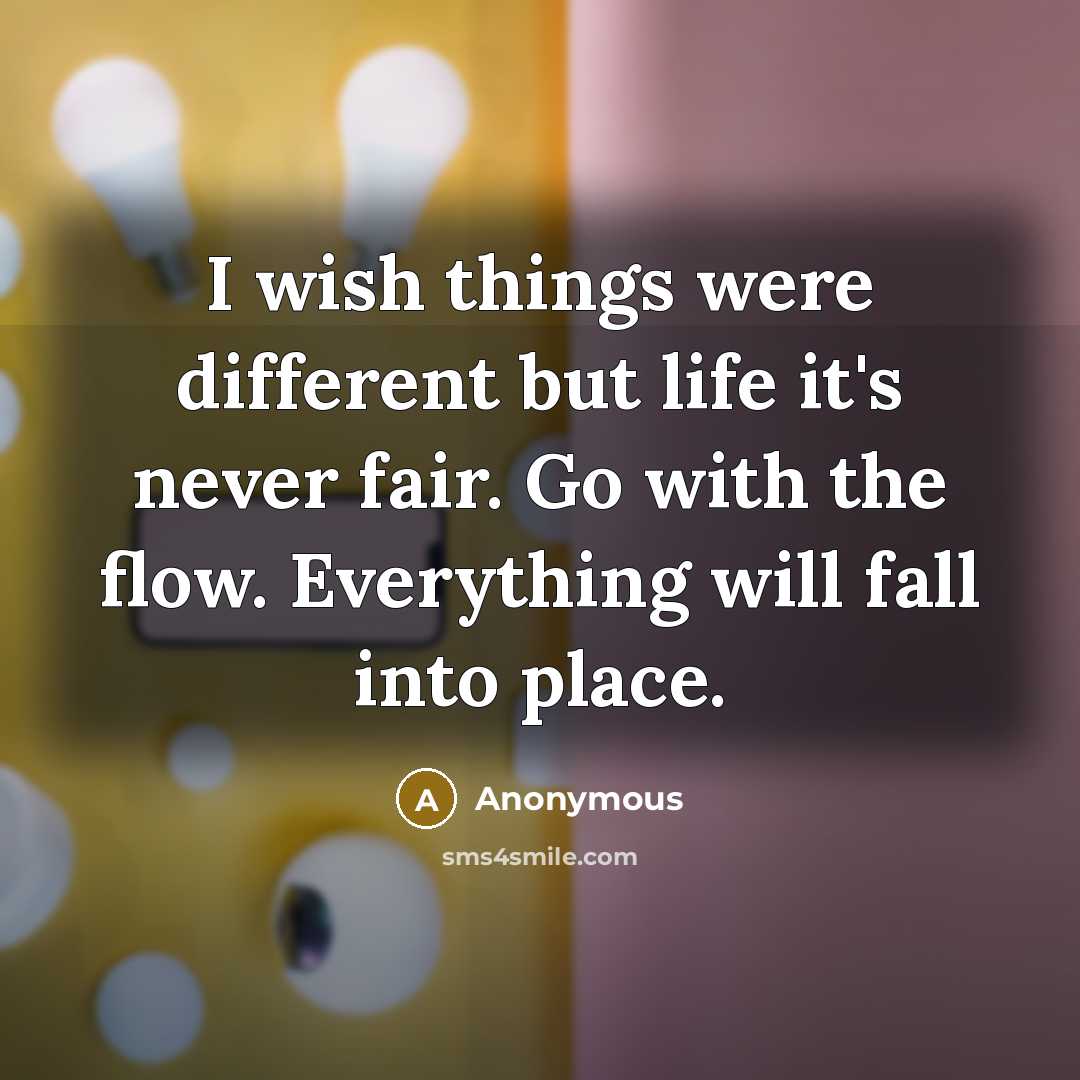 “I wish things were different but life it's never fair. Go with the flow. Everything will fall into place.” quote by Anonymous