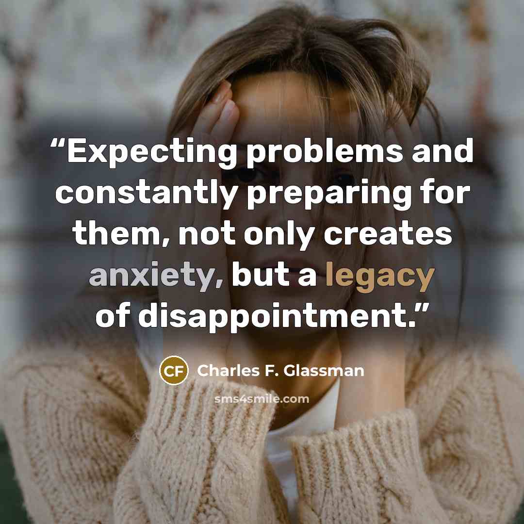 “Expecting problems and constantly preparing for them, not only creates anxiety, but a legacy of disappointment.” quote by Charles F. Glassman
