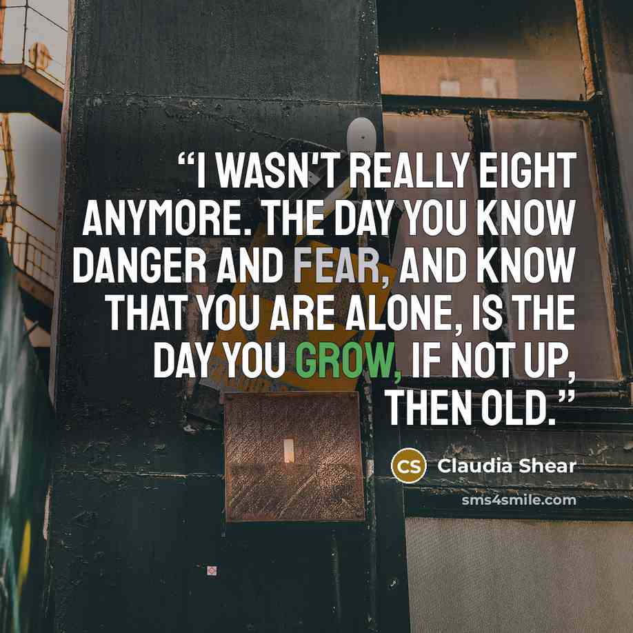“I wasn't really eight anymore. The day you know danger and fear, and know that you are alone, is the day you grow, if not up, then old.” quote by Claudia Shear